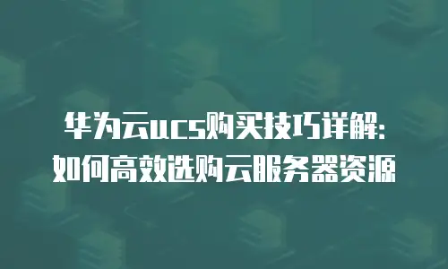 华为云ucs购买技巧详解：如何高效选购云服务器资源
