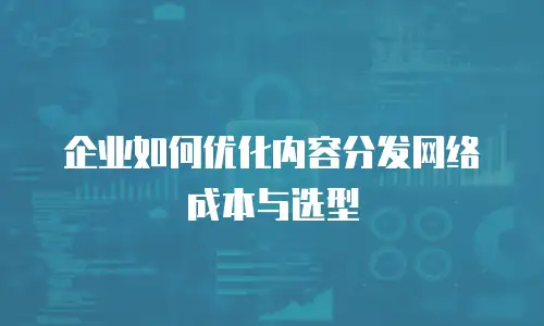 企业如何优化内容分发网络成本与选型