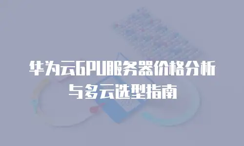 华为云GPU服务器价格分析与多云选型指南