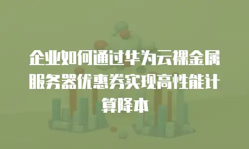 企业如何通过华为云裸金属服务器优惠券实现高性能计算降本
