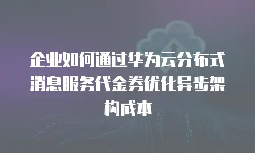 企业如何通过华为云分布式消息服务代金券优化异步架构成本
