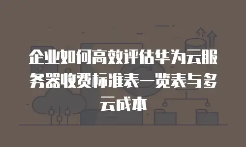 企业如何高效评估华为云服务器收费标准表一览表与多云成本