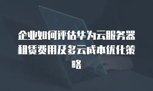 企业如何评估华为云服务器租赁费用及多云成本优化策略