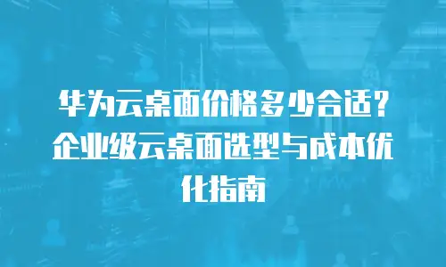 华为云桌面价格多少合适？企业级云桌面选型与成本优化指南