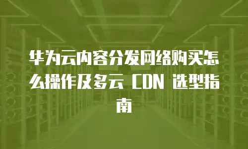 华为云内容分发网络购买怎么操作及多云 CDN 选型指南
