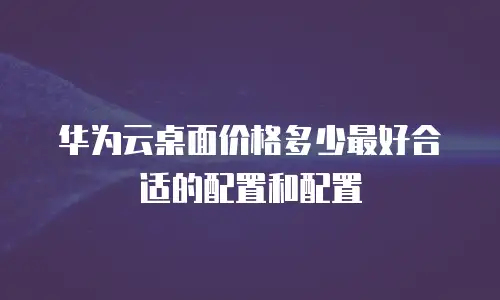 华为云桌面价格多少最好合适的配置和配置