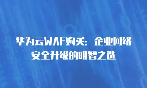 华为云WAF购买：企业网络安全升级的明智之选
