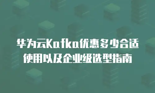 华为云Kafka优惠多少合适使用以及企业级选型指南