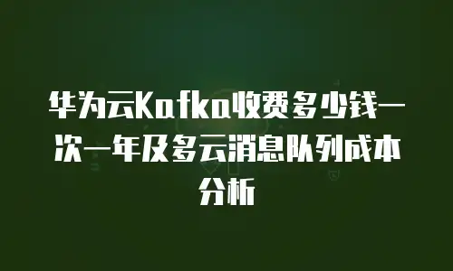 华为云Kafka收费多少钱一次一年及多云消息队列成本分析