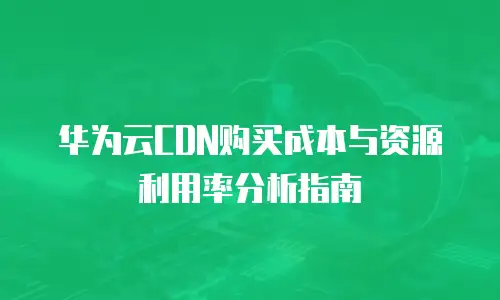 华为云CDN购买成本与资源利用率分析指南