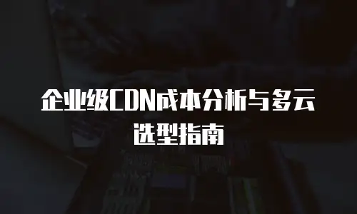 企业级CDN成本分析与多云选型指南