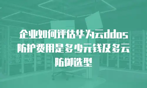 企业如何评估华为云ddos防护费用是多少元钱及多云防御选型