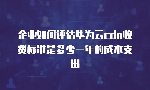 企业如何评估华为云cdn收费标准是多少一年的成本支出