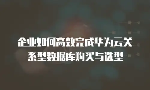 企业如何高效完成华为云关系型数据库购买与选型