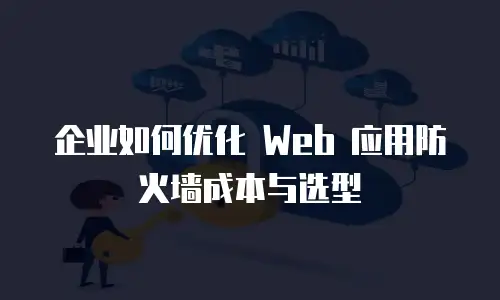 企业如何优化 Web 应用防火墙成本与选型