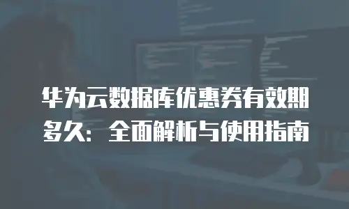 华为云数据库优惠券有效期多久：全面解析与使用指南