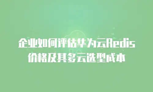企业如何评估华为云Redis价格及其多云选型成本