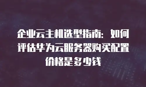 企业云主机选型指南：如何评估华为云服务器购买配置价格是多少钱