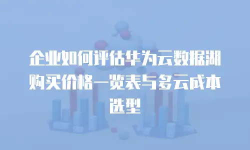 企业如何评估华为云数据湖购买价格一览表与多云成本选型