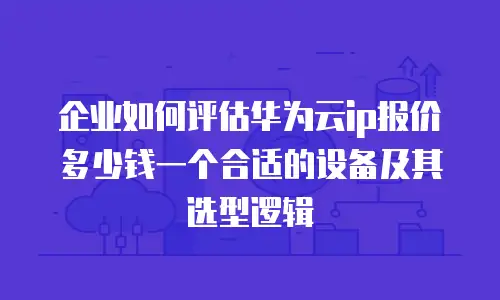 企业如何评估华为云ip报价多少钱一个合适的设备及其选型逻辑