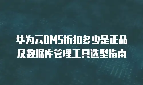 华为云DMS折扣多少是正品及数据库管理工具选型指南
