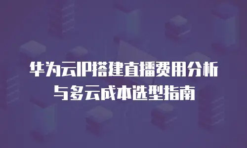 华为云IP搭建直播费用分析与多云成本选型指南