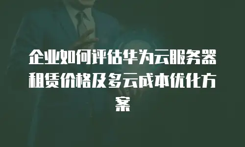 企业如何评估华为云服务器租赁价格及多云成本优化方案