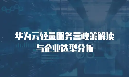 华为云轻量服务器政策解读与企业选型分析