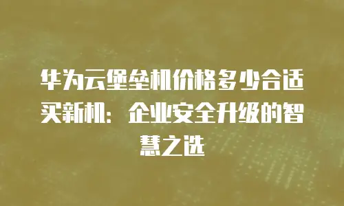 华为云堡垒机价格多少合适买新机：企业安全升级的智慧之选