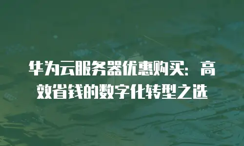 华为云服务器优惠购买：高效省钱的数字化转型之选
