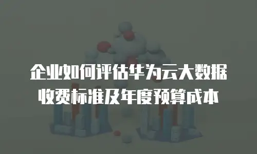 企业如何评估华为云大数据收费标准及年度预算成本