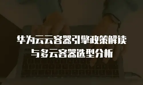 华为云云容器引擎政策解读与多云容器选型分析