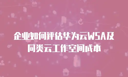 企业如何评估华为云WSA及同类云工作空间成本