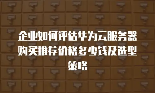 企业如何评估华为云服务器购买推荐价格多少钱及选型策略