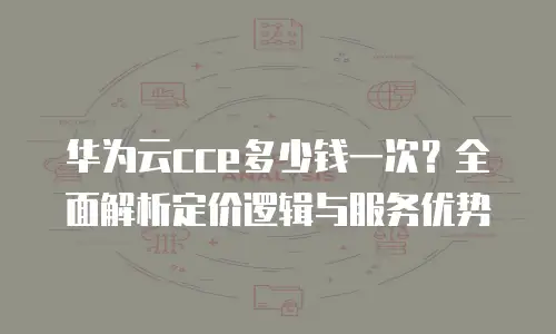 华为云cce多少钱一次？全面解析定价逻辑与服务优势