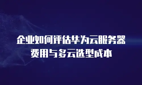 企业如何评估华为云服务器费用与多云选型成本