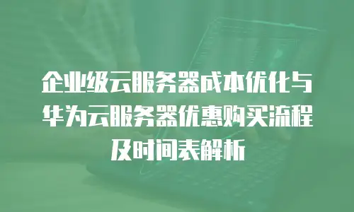 企业级云服务器成本优化与华为云服务器优惠购买流程及时间表解析