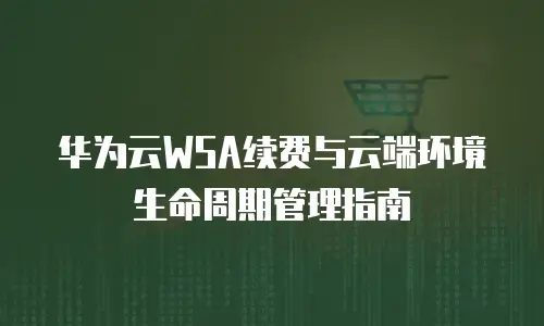 华为云WSA续费与云端环境生命周期管理指南