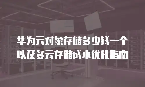 华为云对象存储多少钱一个以及多云存储成本优化指南