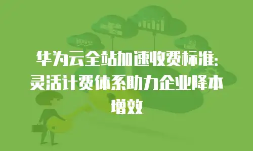 华为云全站加速收费标准：灵活计费体系助力企业降本增效