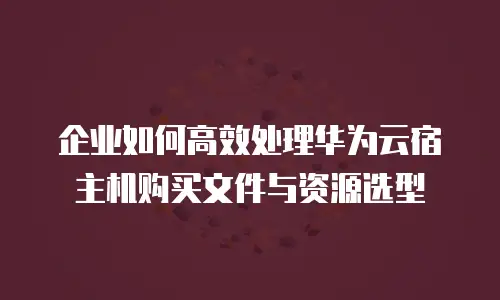 企业如何高效处理华为云宿主机购买文件与资源选型