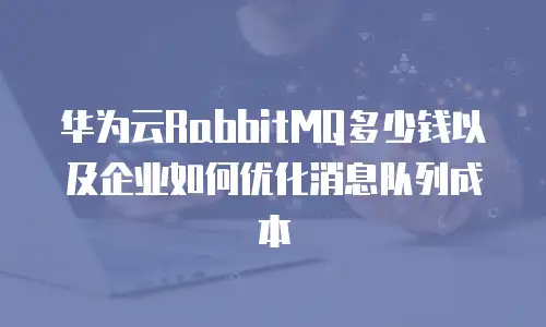 华为云RabbitMQ多少钱以及企业如何优化消息队列成本