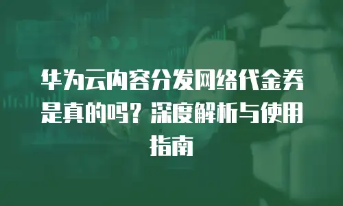 华为云内容分发网络代金券是真的吗？深度解析与使用指南