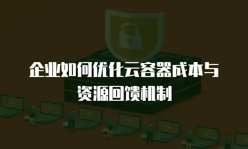 企业如何优化云容器成本与资源回馈机制