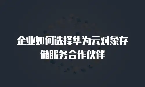 企业如何选择华为云对象存储服务合作伙伴
