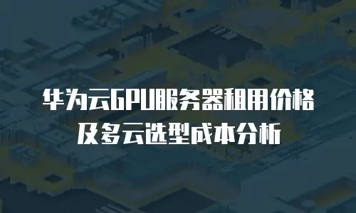 华为云GPU服务器租用价格及多云选型成本分析