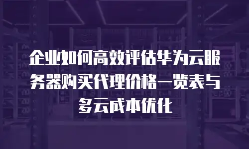 企业如何高效评估华为云服务器购买代理价格一览表与多云成本优化