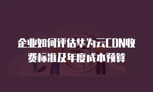 企业如何评估华为云CDN收费标准及年度成本预算