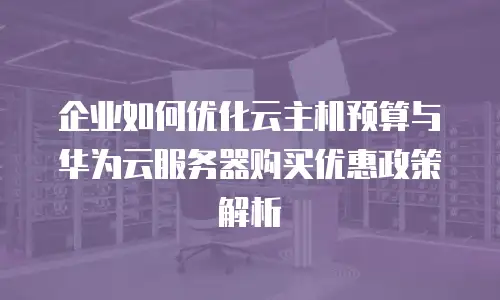 企业如何优化云主机预算与华为云服务器购买优惠政策解析