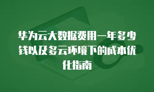 华为云大数据费用一年多少钱以及多云环境下的成本优化指南